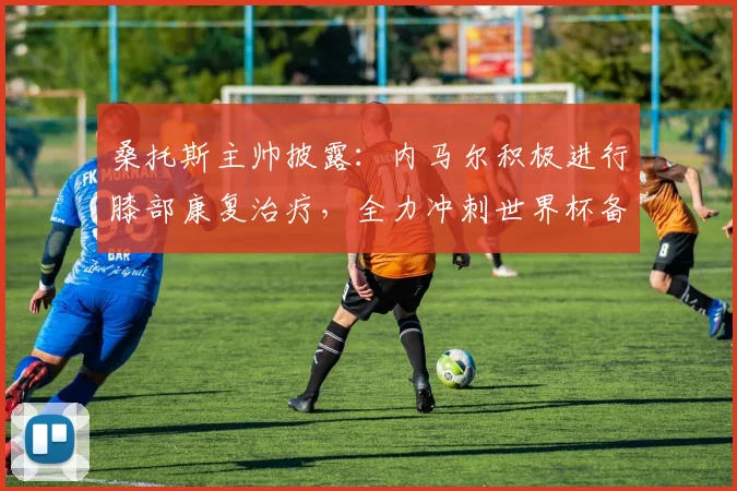 桑托斯主帅披露：内马尔积极进行膝部康复治疗，全力冲刺世界杯备战
