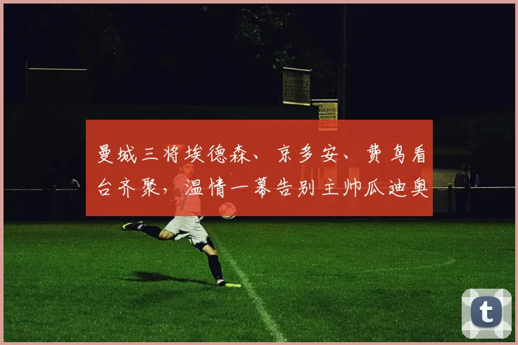 曼城三将埃德森、京多安、费鸟看台齐聚，温情一幕告别主帅瓜迪奥拉