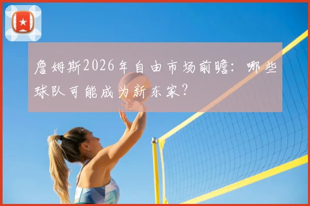 詹姆斯2026年自由市场前瞻：哪些球队可能成为新东家？