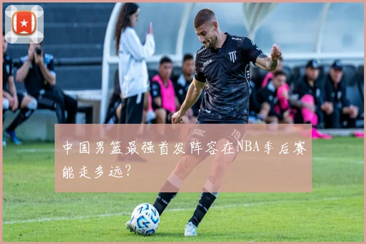 中国男篮最强首发阵容在NBA季后赛能走多远？