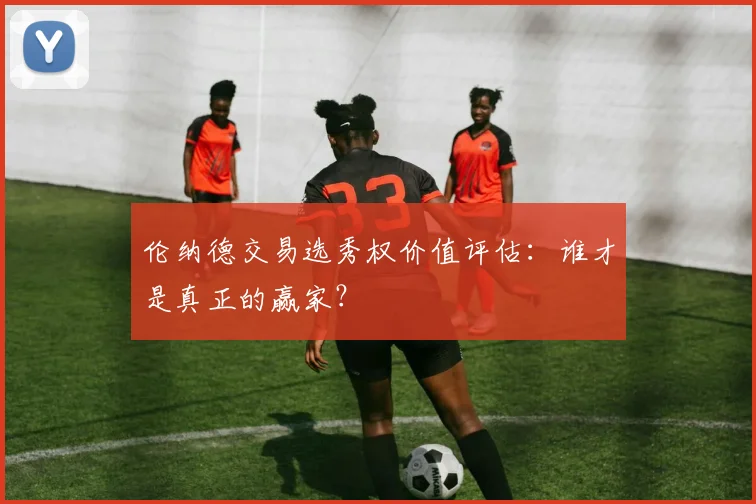 伦纳德交易选秀权价值评估:谁才是真正的赢家?
