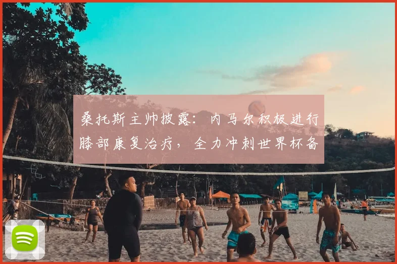 桑托斯主帅披露:内马尔积极进行膝部康复治疗,全力冲刺世界杯备战