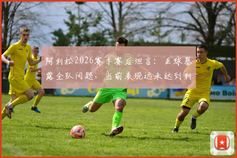 阿利松2026赛季赛后坦言：丢球暴露全队问题，当前表现远未达到利物浦标准