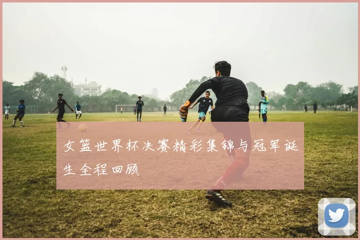女篮世界杯决赛精彩集锦与冠军诞生全程回顾