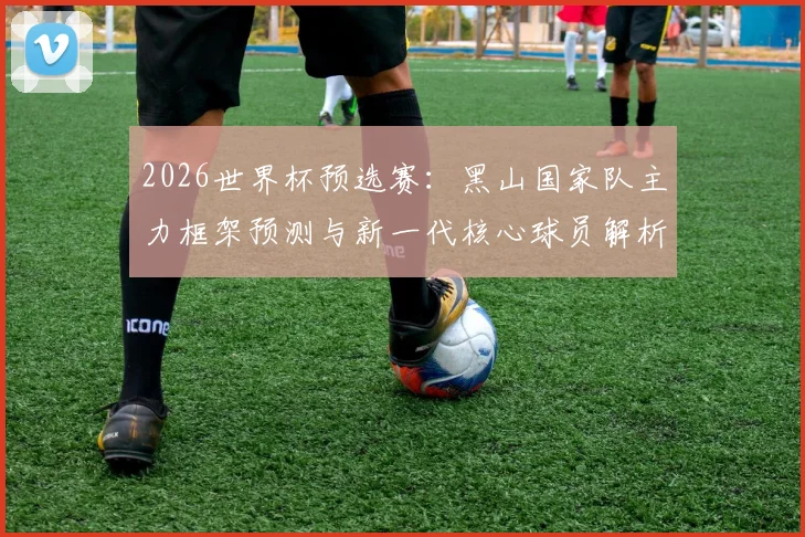 2026世界杯预选赛：黑山国家队主力框架预测与新一代核心球员解析