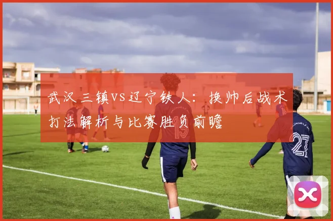 武汉三镇vs辽宁铁人：换帅后战术打法解析与比赛胜负前瞻